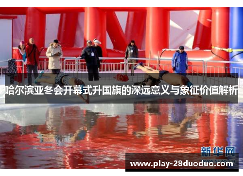 哈尔滨亚冬会开幕式升国旗的深远意义与象征价值解析