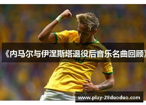 《内马尔与伊涅斯塔退役后音乐名曲回顾》