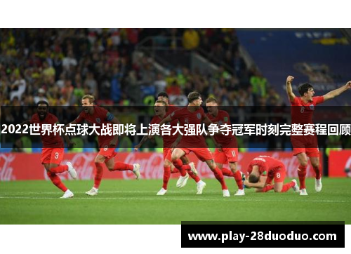 2022世界杯点球大战即将上演各大强队争夺冠军时刻完整赛程回顾