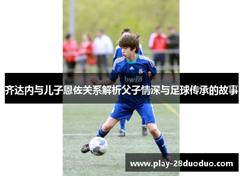 齐达内与儿子恩佐关系解析父子情深与足球传承的故事